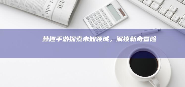 棘趣手游：探索未知领域，解锁新奇冒险